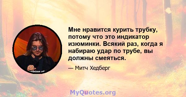 Мне нравится курить трубку, потому что это индикатор изюминки. Всякий раз, когда я набираю удар по трубе, вы должны смеяться.