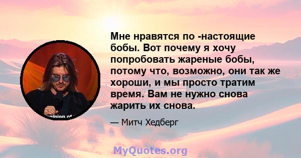 Мне нравятся по -настоящие бобы. Вот почему я хочу попробовать жареные бобы, потому что, возможно, они так же хороши, и мы просто тратим время. Вам не нужно снова жарить их снова.