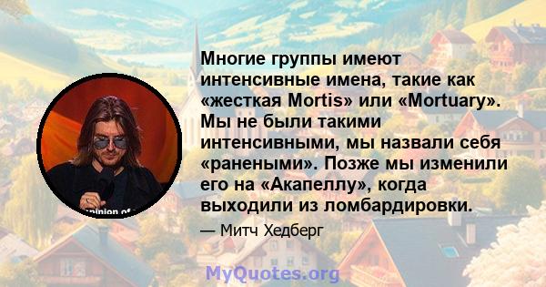 Многие группы имеют интенсивные имена, такие как «жесткая Mortis» или «Mortuary». Мы не были такими интенсивными, мы назвали себя «ранеными». Позже мы изменили его на «Акапеллу», когда выходили из ломбардировки.