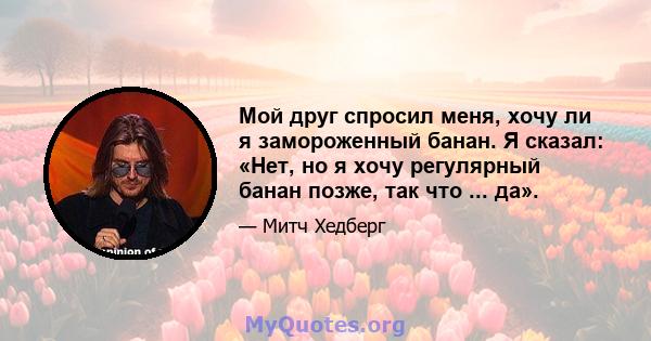 Мой друг спросил меня, хочу ли я замороженный банан. Я сказал: «Нет, но я хочу регулярный банан позже, так что ... да».