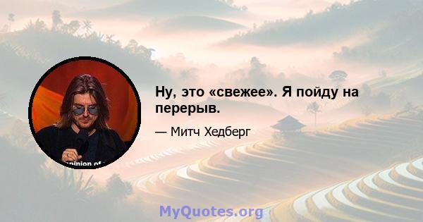 Ну, это «свежее». Я пойду на перерыв.