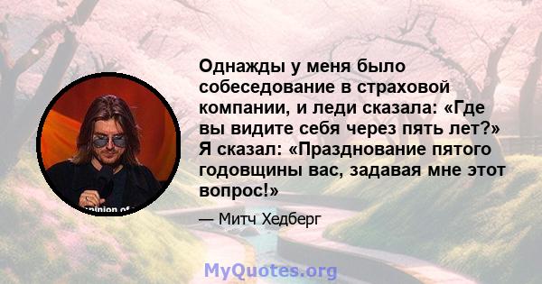 Однажды у меня было собеседование в страховой компании, и леди сказала: «Где вы видите себя через пять лет?» Я сказал: «Празднование пятого годовщины вас, задавая мне этот вопрос!»