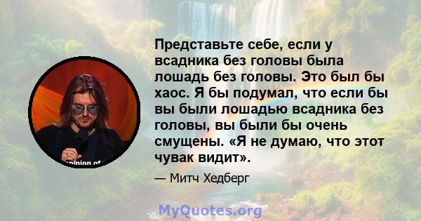 Представьте себе, если у всадника без головы была лошадь без головы. Это был бы хаос. Я бы подумал, что если бы вы были лошадью всадника без головы, вы были бы очень смущены. «Я не думаю, что этот чувак видит».