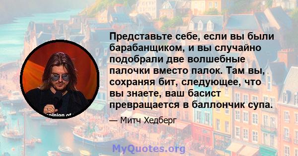 Представьте себе, если вы были барабанщиком, и вы случайно подобрали две волшебные палочки вместо палок. Там вы, сохраняя бит, следующее, что вы знаете, ваш басист превращается в баллончик супа.