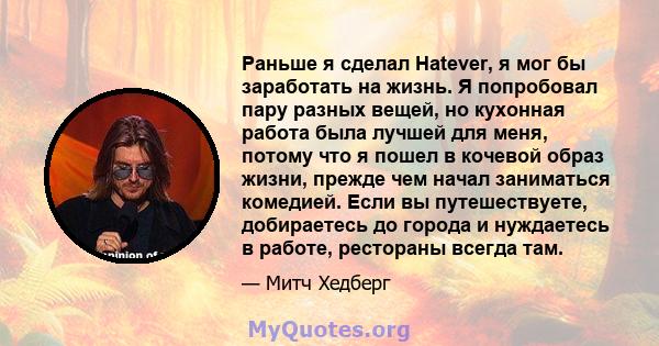 Раньше я сделал Hatever, я мог бы заработать на жизнь. Я попробовал пару разных вещей, но кухонная работа была лучшей для меня, потому что я пошел в кочевой образ жизни, прежде чем начал заниматься комедией. Если вы