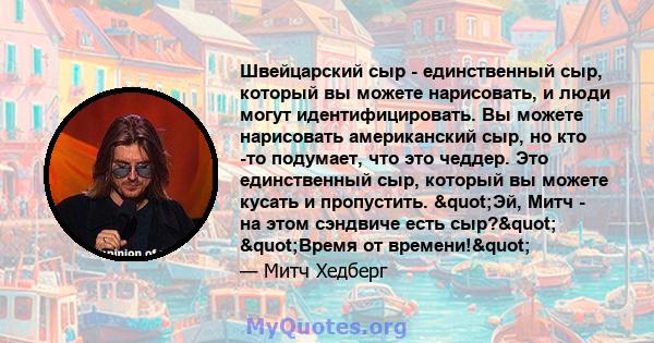 Швейцарский сыр - единственный сыр, который вы можете нарисовать, и люди могут идентифицировать. Вы можете нарисовать американский сыр, но кто -то подумает, что это чеддер. Это единственный сыр, который вы можете кусать 