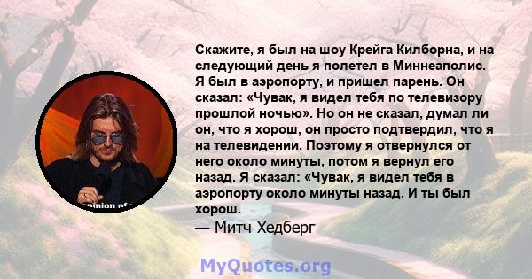 Скажите, я был на шоу Крейга Килборна, и на следующий день я полетел в Миннеаполис. Я был в аэропорту, и пришел парень. Он сказал: «Чувак, я видел тебя по телевизору прошлой ночью». Но он не сказал, думал ли он, что я