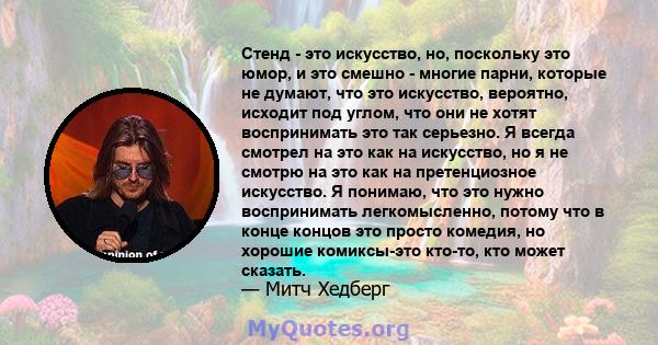 Стенд - это искусство, но, поскольку это юмор, и это смешно - многие парни, которые не думают, что это искусство, вероятно, исходит под углом, что они не хотят воспринимать это так серьезно. Я всегда смотрел на это как