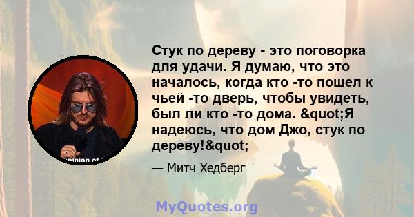 Стук по дереву - это поговорка для удачи. Я думаю, что это началось, когда кто -то пошел к чьей -то дверь, чтобы увидеть, был ли кто -то дома. "Я надеюсь, что дом Джо, стук по дереву!"