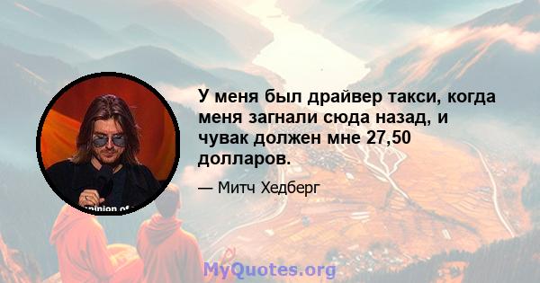 У меня был драйвер такси, когда меня загнали сюда назад, и чувак должен мне 27,50 долларов.