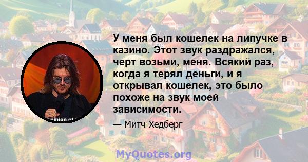 У меня был кошелек на липучке в казино. Этот звук раздражался, черт возьми, меня. Всякий раз, когда я терял деньги, и я открывал кошелек, это было похоже на звук моей зависимости.