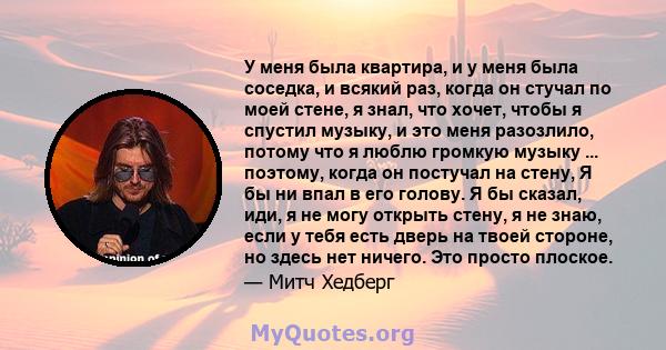 У меня была квартира, и у меня была соседка, и всякий раз, когда он стучал по моей стене, я знал, что хочет, чтобы я спустил музыку, и это меня разозлило, потому что я люблю громкую музыку ... поэтому, когда он постучал 