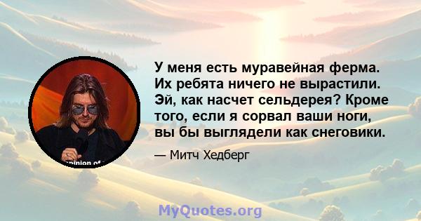 У меня есть муравейная ферма. Их ребята ничего не вырастили. Эй, как насчет сельдерея? Кроме того, если я сорвал ваши ноги, вы бы выглядели как снеговики.