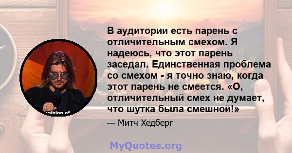 В аудитории есть парень с отличительным смехом. Я надеюсь, что этот парень заседал. Единственная проблема со смехом - я точно знаю, когда этот парень не смеется. «О, отличительный смех не думает, что шутка была смешной!»