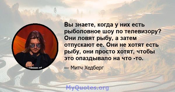 Вы знаете, когда у них есть рыболовное шоу по телевизору? Они ловят рыбу, а затем отпускают ее. Они не хотят есть рыбу, они просто хотят, чтобы это опаздывало на что -то.