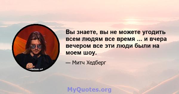 Вы знаете, вы не можете угодить всем людям все время ... и вчера вечером все эти люди были на моем шоу.