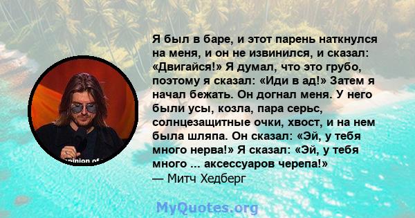 Я был в баре, и этот парень наткнулся на меня, и он не извинился, и сказал: «Двигайся!» Я думал, что это грубо, поэтому я сказал: «Иди в ад!» Затем я начал бежать. Он догнал меня. У него были усы, козла, пара серьс,