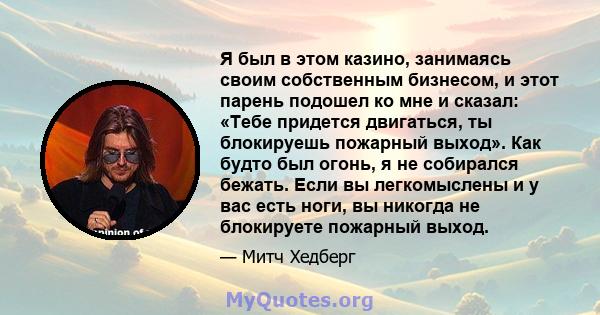 Я был в этом казино, занимаясь своим собственным бизнесом, и этот парень подошел ко мне и сказал: «Тебе придется двигаться, ты блокируешь пожарный выход». Как будто был огонь, я не собирался бежать. Если вы легкомыслены 