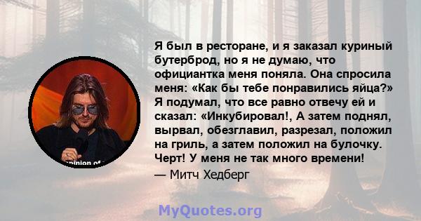 Я был в ресторане, и я заказал куриный бутерброд, но я не думаю, что официантка меня поняла. Она спросила меня: «Как бы тебе понравились яйца?» Я подумал, что все равно отвечу ей и сказал: «Инкубировал!, А затем поднял, 