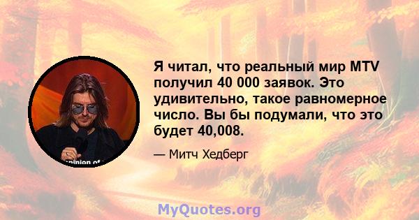 Я читал, что реальный мир MTV получил 40 000 заявок. Это удивительно, такое равномерное число. Вы бы подумали, что это будет 40,008.