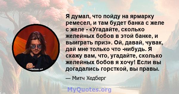 Я думал, что пойду на ярмарку ремесел, и там будет банка с желе с желе - «Угадайте, сколько желейных бобов в этой банке, и выиграть приз». Ой, давай, чувак, дай мне только что -нибудь. Я скажу вам, что, угадайте,