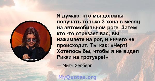 Я думаю, что мы должны получать только 3 хона в месяц на автомобильном роге. Затем кто -то отрезает вас, вы нажимаете на рог, и ничего не происходит. Ты как: «Черт! Хотелось бы, чтобы я не видел Рикки на тротуаре!»