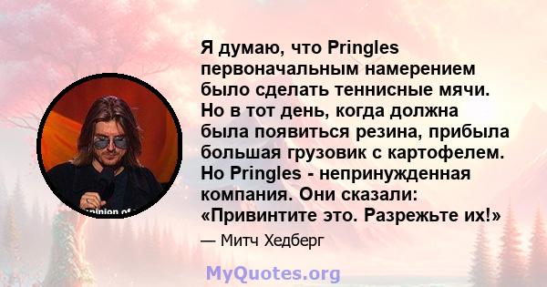 Я думаю, что Pringles первоначальным намерением было сделать теннисные мячи. Но в тот день, когда должна была появиться резина, прибыла большая грузовик с картофелем. Но Pringles - непринужденная компания. Они сказали: