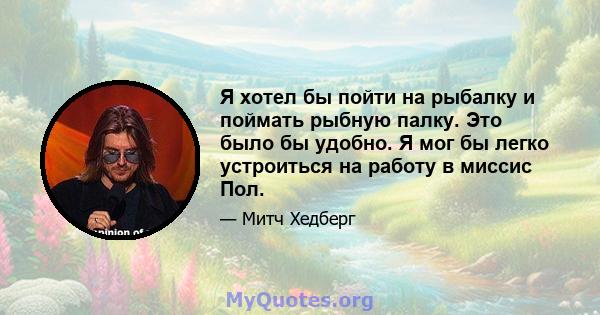 Я хотел бы пойти на рыбалку и поймать рыбную палку. Это было бы удобно. Я мог бы легко устроиться на работу в миссис Пол.