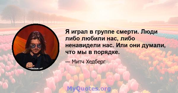 Я играл в группе смерти. Люди либо любили нас, либо ненавидели нас. Или они думали, что мы в порядке.