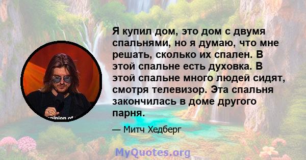 Я купил дом, это дом с двумя спальнями, но я думаю, что мне решать, сколько их спален. В этой спальне есть духовка. В этой спальне много людей сидят, смотря телевизор. Эта спальня закончилась в доме другого парня.