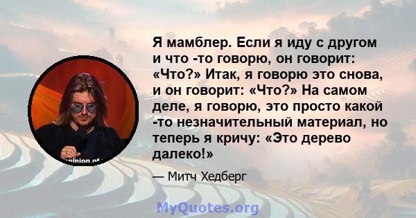 Я мамблер. Если я иду с другом и что -то говорю, он говорит: «Что?» Итак, я говорю это снова, и он говорит: «Что?» На самом деле, я говорю, это просто какой -то незначительный материал, но теперь я кричу: «Это дерево