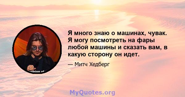 Я много знаю о машинах, чувак. Я могу посмотреть на фары любой машины и сказать вам, в какую сторону он идет.