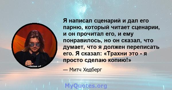 Я написал сценарий и дал его парню, который читает сценарии, и он прочитал его, и ему понравилось, но он сказал, что думает, что я должен переписать его. Я сказал: «Трахни это - я просто сделаю копию!»