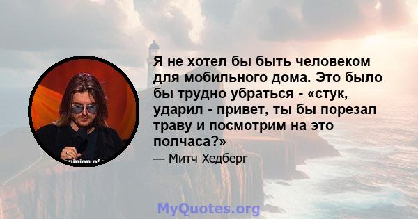 Я не хотел бы быть человеком для мобильного дома. Это было бы трудно убраться - «стук, ударил - привет, ты бы порезал траву и посмотрим на это полчаса?»