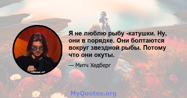 Я не люблю рыбу -катушки. Ну, они в порядке. Они болтаются вокруг звездной рыбы. Потому что они окуты.