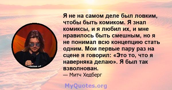 Я не на самом деле был ловким, чтобы быть комиком. Я знал комиксы, и я любил их, и мне нравилось быть смешным, но я не понимал всю концепцию стать одним. Мои первые пару раз на сцене я говорил: «Это то, что я наверняка