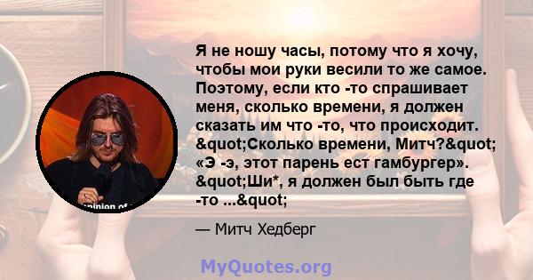 Я не ношу часы, потому что я хочу, чтобы мои руки весили то же самое. Поэтому, если кто -то спрашивает меня, сколько времени, я должен сказать им что -то, что происходит. "Сколько времени, Митч?" «Э -э, этот