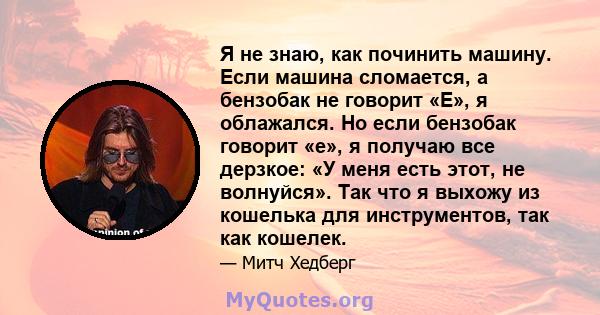 Я не знаю, как починить машину. Если машина сломается, а бензобак не говорит «E», я облажался. Но если бензобак говорит «e», я получаю все дерзкое: «У меня есть этот, не волнуйся». Так что я выхожу из кошелька для