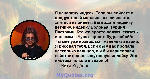 Я ненавижу индеек. Если вы пойдете в продуктовый магазин, вы начинаете злиться на индеек. Вы видите индейку ветчину, индейку Болонья, Турция Пастрами. Кто -то просто должен сказать индюкам: «Чувак, просто будь собой!»