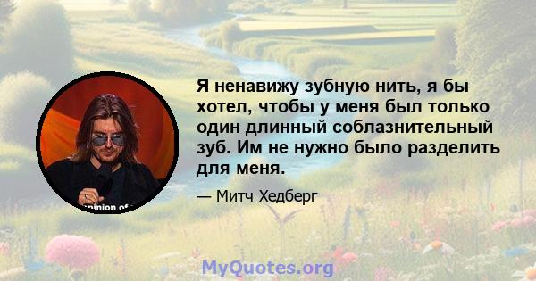 Я ненавижу зубную нить, я бы хотел, чтобы у меня был только один длинный соблазнительный зуб. Им не нужно было разделить для меня.