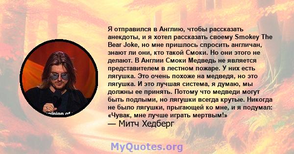 Я отправился в Англию, чтобы рассказать анекдоты, и я хотел рассказать своему Smokey The Bear Joke, но мне пришлось спросить англичан, знают ли они, кто такой Смоки. Но они этого не делают. В Англии Смоки Медведь не