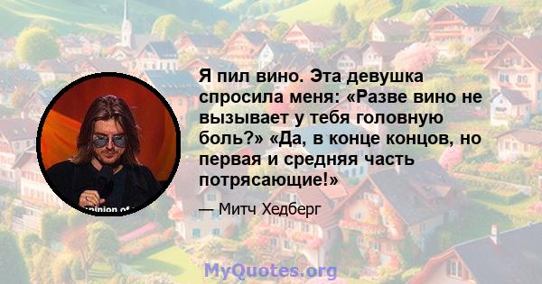 Я пил вино. Эта девушка спросила меня: «Разве вино не вызывает у тебя головную боль?» «Да, в конце концов, но первая и средняя часть потрясающие!»