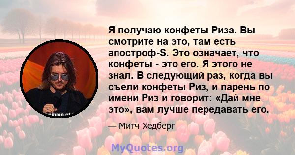 Я получаю конфеты Риза. Вы смотрите на это, там есть апостроф-S. Это означает, что конфеты - это его. Я этого не знал. В следующий раз, когда вы съели конфеты Риз, и парень по имени Риз и говорит: «Дай мне это», вам