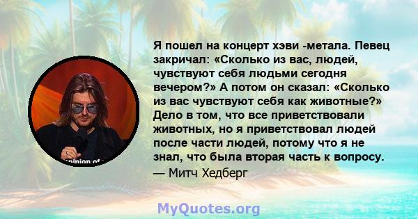 Я пошел на концерт хэви -метала. Певец закричал: «Сколько из вас, людей, чувствуют себя людьми сегодня вечером?» А потом он сказал: «Сколько из вас чувствуют себя как животные?» Дело в том, что все приветствовали