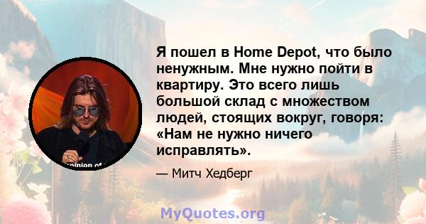 Я пошел в Home Depot, что было ненужным. Мне нужно пойти в квартиру. Это всего лишь большой склад с множеством людей, стоящих вокруг, говоря: «Нам не нужно ничего исправлять».