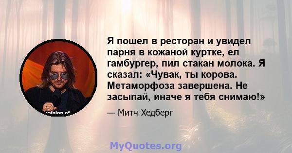 Я пошел в ресторан и увидел парня в кожаной куртке, ел гамбургер, пил стакан молока. Я сказал: «Чувак, ты корова. Метаморфоза завершена. Не засыпай, иначе я тебя снимаю!»