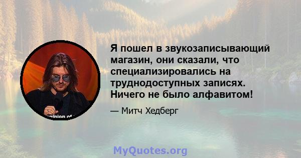 Я пошел в звукозаписывающий магазин, они сказали, что специализировались на труднодоступных записях. Ничего не было алфавитом!