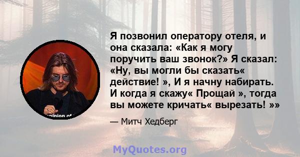 Я позвонил оператору отеля, и она сказала: «Как я могу поручить ваш звонок?» Я сказал: «Ну, вы могли бы сказать« действие! », И я начну набирать. И когда я скажу« Прощай », тогда вы можете кричать« вырезать! »»