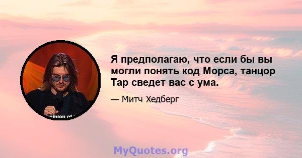 Я предполагаю, что если бы вы могли понять код Морса, танцор Tap сведет вас с ума.