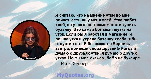 Я считаю, что на мнение утки во мне влияет, есть ли у меня хлеб. Утка любит хлеб, но у него нет возможности купить буханку. Это самая большая шутка на уток. Если бы я работал в магазине, и вошла утка и украла буханку